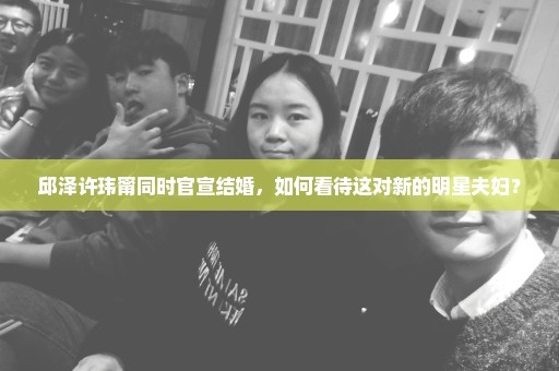邱泽许玮甯同时官宣结婚，如何看待这对新的明星夫妇？