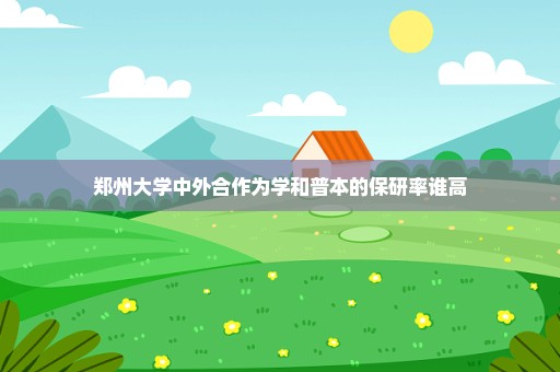郑州大学中外合作为学和普本的保研率谁高