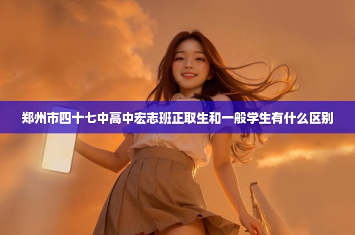 郑州市四十七中高中宏志班正取生和一般学生有什么区别