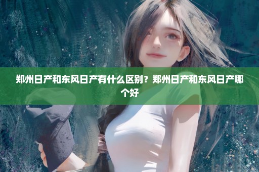郑州日产和东风日产有什么区别？郑州日产和东风日产哪个好