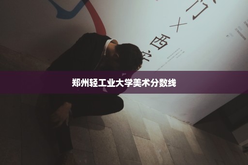 郑州轻工业大学美术分数线
