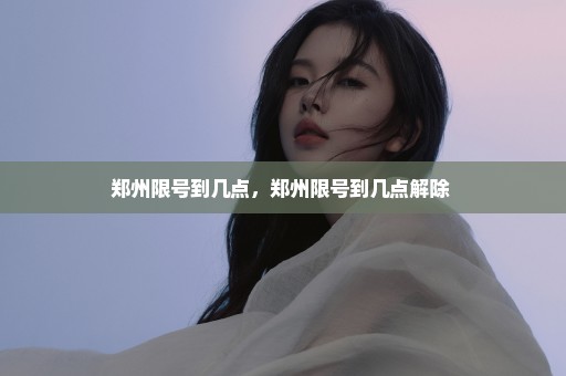 郑州限号到几点，郑州限号到几点解除 