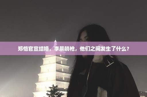 郑恺官宣结婚，李晨躺枪，他们之间发生了什么？
