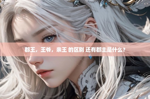 郡王，王爷，亲王 的区别 还有郡主是什么？