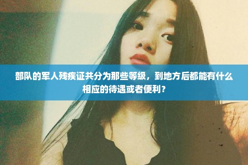 部队的军人残疾证共分为那些等级，到地方后都能有什么相应的待遇或者便利？