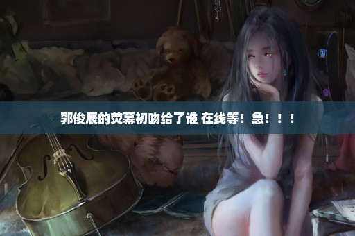 郭俊辰的荧幕初吻给了谁 在线等！急！！！