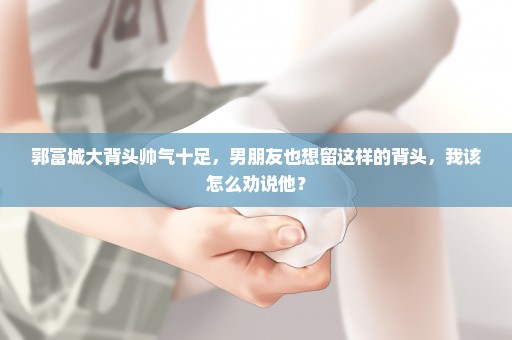 郭富城大背头帅气十足，男朋友也想留这样的背头，我该怎么劝说他？