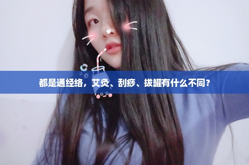 都是通经络，艾灸、刮痧、拔罐有什么不同？