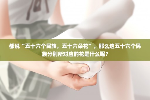 都说“五十六个民族，五十六朵花”，那么这五十六个民族分别所对应的花是什么呢？