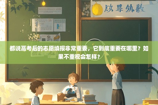 都说高考后的志愿填报非常重要，它到底重要在哪里？如果不重视会怎样？