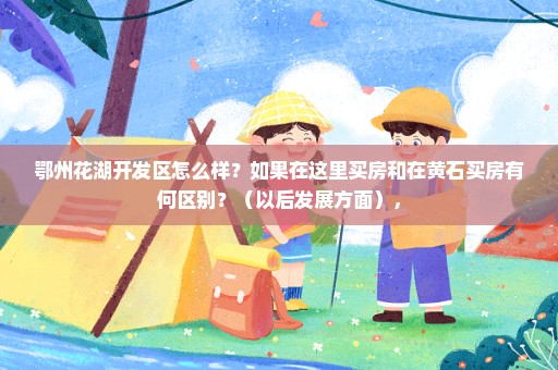 鄂州花湖开发区怎么样？如果在这里买房和在黄石买房有何区别？（以后发展方面），