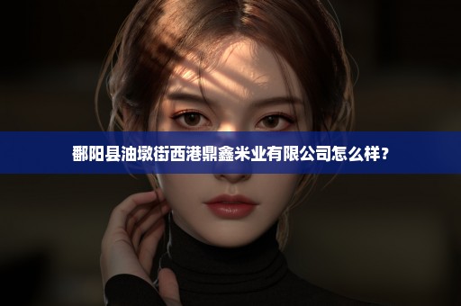鄱阳县油墩街西港鼎鑫米业有限公司怎么样？