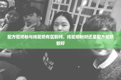 配方驼奶粉与纯驼奶有区别吗，纯驼奶粉好还是配方驼奶粉好
