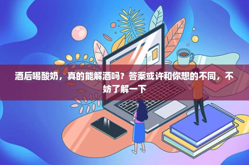 酒后喝酸奶，真的能解酒吗？答案或许和你想的不同，不妨了解一下