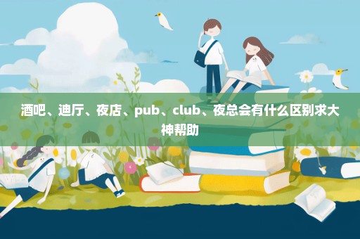 酒吧、迪厅、夜店、pub、club、夜总会有什么区别求大神帮助