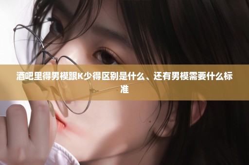 酒吧里得男模跟K少得区别是什么、还有男模需要什么标准