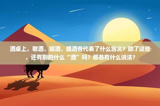 酒桌上，敬酒、端酒、提酒各代表了什么含义？除了这些，还有别的什么“酒”吗？都各有什么说法？
