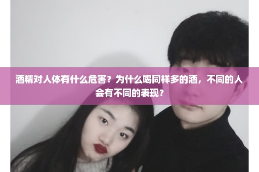 酒精对人体有什么危害？为什么喝同样多的酒，不同的人会有不同的表现？