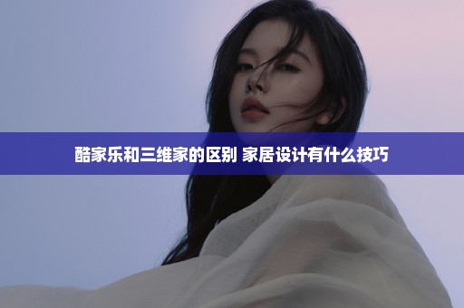酷家乐和三维家的区别 家居设计有什么技巧