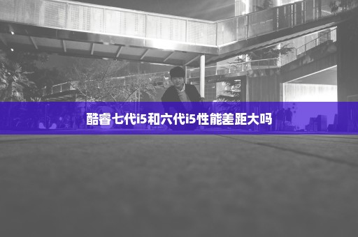 酷睿七代i5和六代i5性能差距大吗