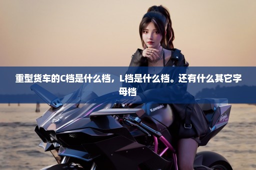 重型货车的C档是什么档，L档是什么档。还有什么其它字母档