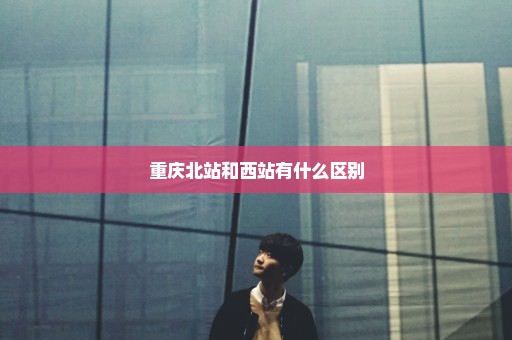 重庆北站和西站有什么区别