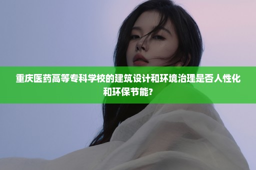 重庆医药高等专科学校的建筑设计和环境治理是否人性化和环保节能？