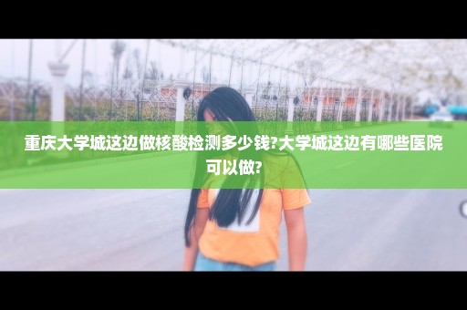 重庆大学城这边做核酸检测多少钱?大学城这边有哪些医院可以做?