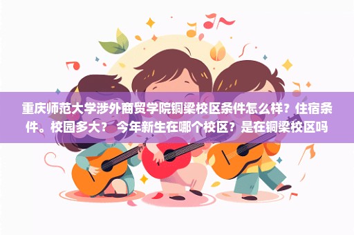 重庆师范大学涉外商贸学院铜梁校区条件怎么样？住宿条件。校园多大？ 今年新生在哪个校区？是在铜梁校区吗