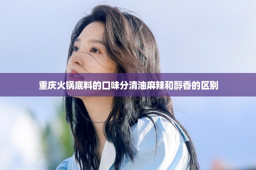 重庆火锅底料的口味分清油麻辣和醇香的区别
