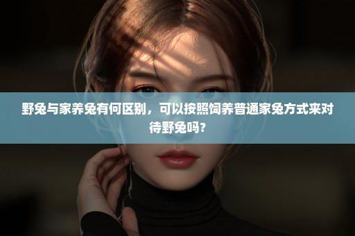 野兔与家养兔有何区别，可以按照饲养普通家兔方式来对待野兔吗？