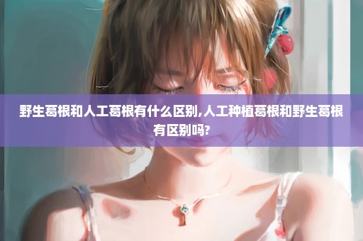 野生葛根和人工葛根有什么区别,人工种植葛根和野生葛根有区别吗?