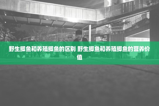 野生鲫鱼和养殖鲫鱼的区别 野生鲫鱼和养殖鲫鱼的营养价值