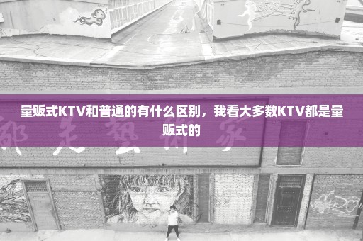 量贩式KTV和普通的有什么区别，我看大多数KTV都是量贩式的