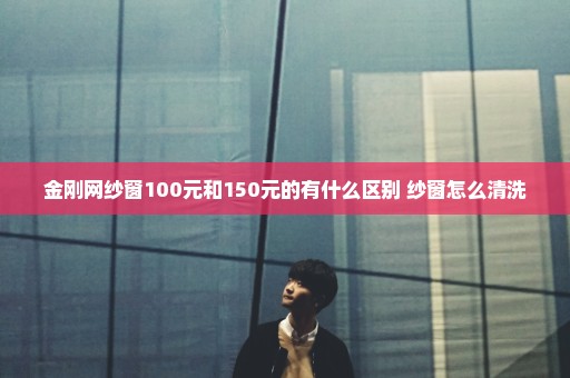金刚网纱窗100元和150元的有什么区别 纱窗怎么清洗