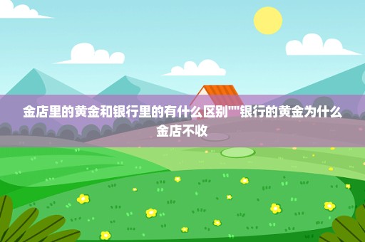 金店里的黄金和银行里的有什么区别''''银行的黄金为什么金店不收