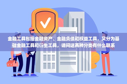 金融工具包括金融资产、金融负债和权益工具，又分为基础金融工具和衍生工具，请问这两种分类有什么联系