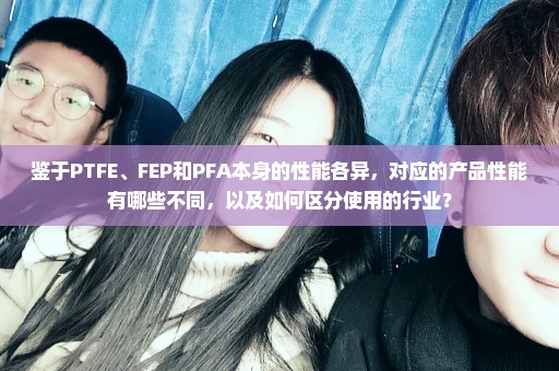 鉴于PTFE、FEP和PFA本身的性能各异，对应的产品性能有哪些不同，以及如何区分使用的行业？