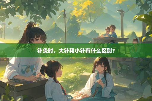 针灸时，大针和小针有什么区别？