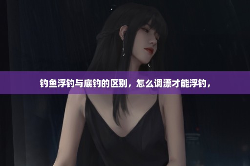 钓鱼浮钓与底钓的区别，怎么调漂才能浮钓，