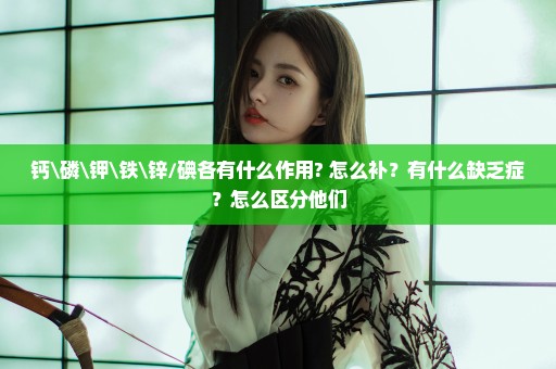 钙\磷\钾\铁\锌/碘各有什么作用? 怎么补？有什么缺乏症？怎么区分他们