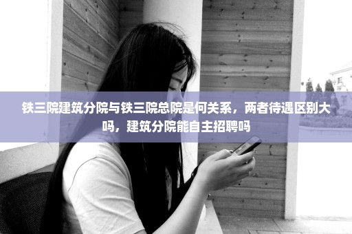 铁三院建筑分院与铁三院总院是何关系，两者待遇区别大吗，建筑分院能自主招聘吗