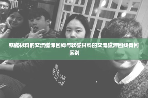 铁磁材料的交流磁滞回线与软磁材料的交流磁滞回线有何区别