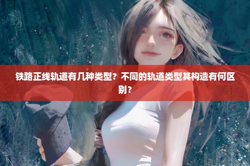 铁路正线轨道有几种类型？不同的轨道类型其构造有何区别？