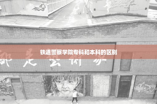 铁道警察学院专科和本科的区别