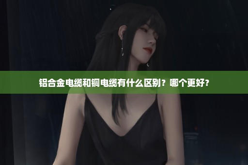 铝合金电缆和铜电缆有什么区别？哪个更好？