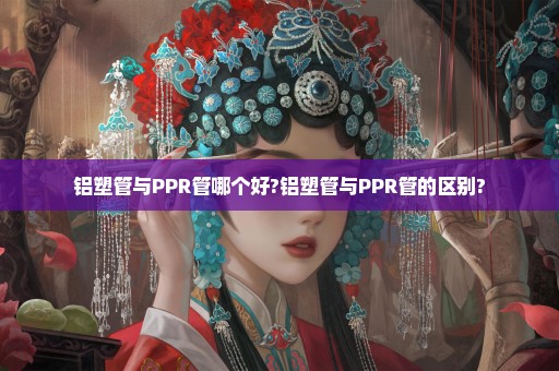 铝塑管与PPR管哪个好?铝塑管与PPR管的区别?