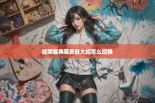 铠荣耀典藏皮肤大招怎么切换