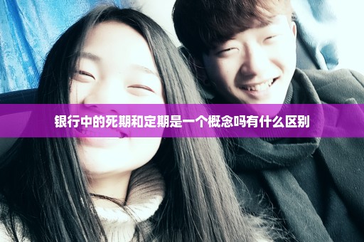 银行中的死期和定期是一个概念吗有什么区别