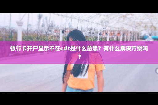 银行卡开户显示不在cdt是什么意思？有什么解决方案吗？